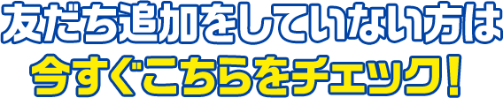 友だち追加をしていない方は今すぐこちらをチェック！